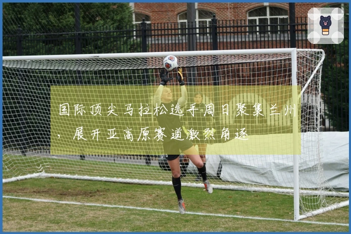 国际顶尖马拉松选手周日聚集兰州，展开亚高原赛道激烈角逐