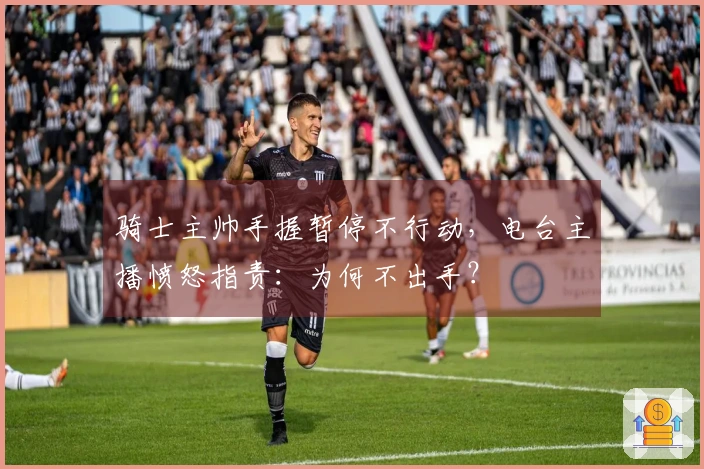 骑士主帅手握暂停不行动，电台主播愤怒指责：为何不出手？